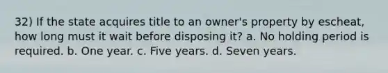 32) If the state acquires title to an owner's property by escheat, how long must it wait before disposing it? a. No holding period is required. b. One year. c. Five years. d. Seven years.