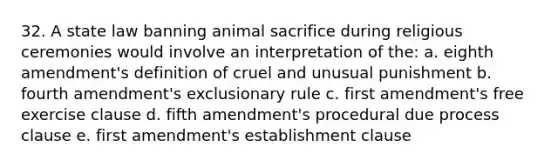 32. A state law banning animal sacrifice during religious ceremonies would involve an interpretation of the: a. eighth amendment's definition of cruel and unusual punishment b. fourth amendment's exclusionary rule c. first amendment's free exercise clause d. fifth amendment's procedural due process clause e. first amendment's establishment clause