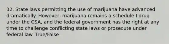 32. State laws permitting the use of marijuana have advanced dramatically. However, marijuana remains a schedule I drug under the CSA, and the federal government has the right at any time to challenge conflicting state laws or prosecute under federal law. True/False