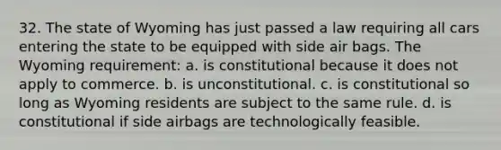 32. The state of Wyoming has just passed a law requiring all cars entering the state to be equipped with side air bags. The Wyoming requirement: a. is constitutional because it does not apply to commerce. b. is unconstitutional. c. is constitutional so long as Wyoming residents are subject to the same rule. d. is constitutional if side airbags are technologically feasible.