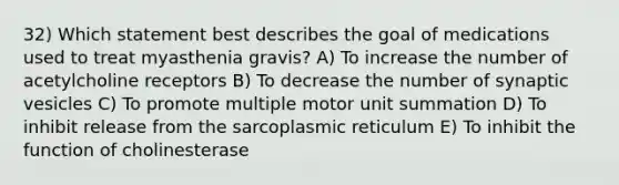 32) Which statement best describes the goal of medications used to treat myasthenia gravis? A) To increase the number of acetylcholine receptors B) To decrease the number of synaptic vesicles C) To promote multiple motor unit summation D) To inhibit release from the sarcoplasmic reticulum E) To inhibit the function of cholinesterase