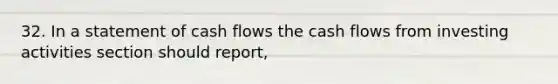 32. In a statement of cash flows the cash flows from investing activities section should report,