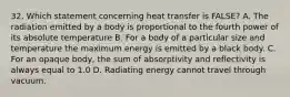 32. Which statement concerning heat transfer is FALSE? A. The radiation emitted by a body is proportional to the fourth power of its absolute temperature B. For a body of a particular size and temperature the maximum energy is emitted by a black body. C. For an opaque body, the sum of absorptivity and reflectivity is always equal to 1.0 D. Radiating energy cannot travel through vacuum.