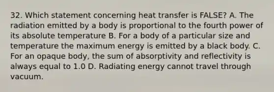 32. Which statement concerning heat transfer is FALSE? A. The radiation emitted by a body is proportional to the fourth power of its absolute temperature B. For a body of a particular size and temperature the maximum energy is emitted by a black body. C. For an opaque body, the sum of absorptivity and reflectivity is always equal to 1.0 D. Radiating energy cannot travel through vacuum.