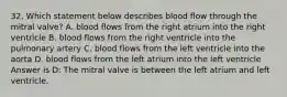 32. Which statement below describes blood flow through the mitral valve? A. blood flows from the right atrium into the right ventricle B. blood flows from the right ventricle into the pulmonary artery C. blood flows from the left ventricle into the aorta D. blood flows from the left atrium into the left ventricle Answer is D: The mitral valve is between the left atrium and left ventricle.