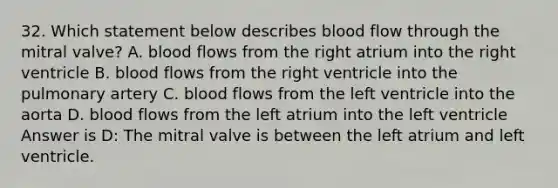 32. Which statement below describes blood flow through the mitral valve? A. blood flows from the right atrium into the right ventricle B. blood flows from the right ventricle into the pulmonary artery C. blood flows from the left ventricle into the aorta D. blood flows from the left atrium into the left ventricle Answer is D: The mitral valve is between the left atrium and left ventricle.