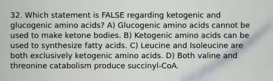 32. Which statement is FALSE regarding ketogenic and glucogenic amino acids? A) Glucogenic amino acids cannot be used to make ketone bodies. B) Ketogenic amino acids can be used to synthesize fatty acids. C) Leucine and Isoleucine are both exclusively ketogenic amino acids. D) Both valine and threonine catabolism produce succinyl-CoA.