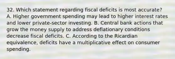 32. Which statement regarding fiscal deficits is most accurate? A. Higher government spending may lead to higher interest rates and lower private-sector investing. B. Central bank actions that grow the money supply to address deflationary conditions decrease fiscal deficits. C. According to the Ricardian equivalence, deficits have a multiplicative effect on consumer spending.