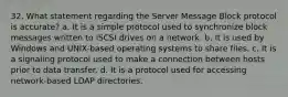 32. What statement regarding the Server Message Block protocol is accurate? a. It is a simple protocol used to synchronize block messages written to iSCSI drives on a network. b. It is used by Windows and UNIX-based operating systems to share files. c. It is a signaling protocol used to make a connection between hosts prior to data transfer. d. It is a protocol used for accessing network-based LDAP directories.