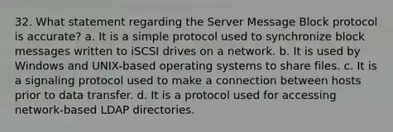 32. What statement regarding the Server Message Block protocol is accurate? a. It is a simple protocol used to synchronize block messages written to iSCSI drives on a network. b. It is used by Windows and UNIX-based operating systems to share files. c. It is a signaling protocol used to make a connection between hosts prior to data transfer. d. It is a protocol used for accessing network-based LDAP directories.