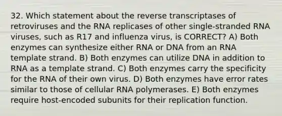 32. Which statement about the reverse transcriptases of retroviruses and the RNA replicases of other single-stranded RNA viruses, such as R17 and influenza virus, is CORRECT? A) Both enzymes can synthesize either RNA or DNA from an RNA template strand. B) Both enzymes can utilize DNA in addition to RNA as a template strand. C) Both enzymes carry the specificity for the RNA of their own virus. D) Both enzymes have error rates similar to those of cellular RNA polymerases. E) Both enzymes require host-encoded subunits for their replication function.