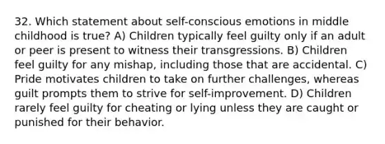 32. Which statement about self-conscious emotions in middle childhood is true? A) Children typically feel guilty only if an adult or peer is present to witness their transgressions. B) Children feel guilty for any mishap, including those that are accidental. C) Pride motivates children to take on further challenges, whereas guilt prompts them to strive for self-improvement. D) Children rarely feel guilty for cheating or lying unless they are caught or punished for their behavior.