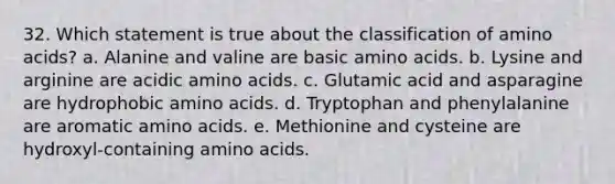 32. Which statement is true about the classification of <a href='https://www.questionai.com/knowledge/k9gb720LCl-amino-acids' class='anchor-knowledge'>amino acids</a>? a. Alanine and valine are basic amino acids. b. Lysine and arginine are acidic amino acids. c. Glutamic acid and asparagine are hydrophobic amino acids. d. Tryptophan and phenylalanine are aromatic amino acids. e. Methionine and cysteine are hydroxyl-containing amino acids.