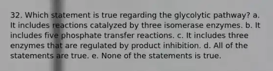 32. Which statement is true regarding the glycolytic pathway? a. It includes reactions catalyzed by three isomerase enzymes. b. It includes five phosphate transfer reactions. c. It includes three enzymes that are regulated by product inhibition. d. All of the statements are true. e. None of the statements is true.