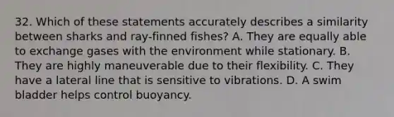 32. Which of these statements accurately describes a similarity between sharks and ray-finned fishes? A. They are equally able to exchange gases with the environment while stationary. B. They are highly maneuverable due to their flexibility. C. They have a lateral line that is sensitive to vibrations. D. A swim bladder helps control buoyancy.