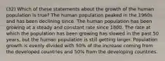 (32) Which of these statements about the growth of the human population is true? The human population peaked in the 1960s and has been declining since. The human population has been growing at a steady and constant rate since 1800. The rate at which the population has been growing has slowed in the past 50 years, but the human population is still getting larger. Population growth is evenly divided with 50% of the increase coming from the developed countries and 50% from the developing countries.