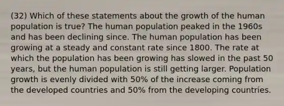 (32) Which of these statements about the growth of the human population is true? The human population peaked in the 1960s and has been declining since. The human population has been growing at a steady and constant rate since 1800. The rate at which the population has been growing has slowed in the past 50 years, but the human population is still getting larger. Population growth is evenly divided with 50% of the increase coming from the developed countries and 50% from the developing countries.