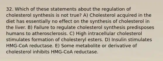 32. Which of these statements about the regulation of cholesterol synthesis is not true? A) Cholesterol acquired in the diet has essentially no effect on the synthesis of cholesterol in the liver. B) Failure to regulate cholesterol synthesis predisposes humans to atherosclerosis. C) High intracellular cholesterol stimulates formation of cholesteryl esters. D) Insulin stimulates HMG-CoA reductase. E) Some metabolite or derivative of cholesterol inhibits HMG-CoA reductase.