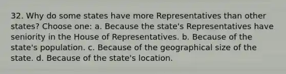 32. Why do some states have more Representatives than other states? Choose one: a. Because the state's Representatives have seniority in the House of Representatives. b. Because of the state's population. c. Because of the geographical size of the state. d. Because of the state's location.