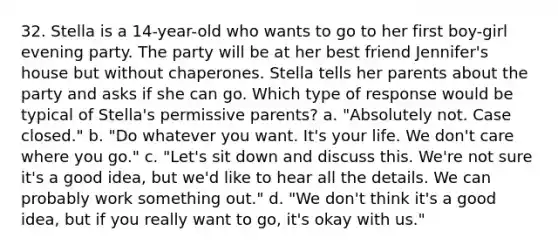 32. Stella is a 14-year-old who wants to go to her first boy-girl evening party. The party will be at her best friend Jennifer's house but without chaperones. Stella tells her parents about the party and asks if she can go. Which type of response would be typical of Stella's permissive parents? a. "Absolutely not. Case closed." b. "Do whatever you want. It's your life. We don't care where you go." c. "Let's sit down and discuss this. We're not sure it's a good idea, but we'd like to hear all the details. We can probably work something out." d. "We don't think it's a good idea, but if you really want to go, it's okay with us."