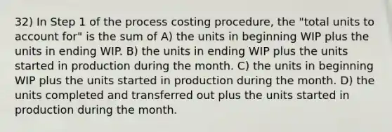 32) In Step 1 of the process costing procedure, the "total units to account for" is the sum of A) the units in beginning WIP plus the units in ending WIP. B) the units in ending WIP plus the units started in production during the month. C) the units in beginning WIP plus the units started in production during the month. D) the units completed and transferred out plus the units started in production during the month.