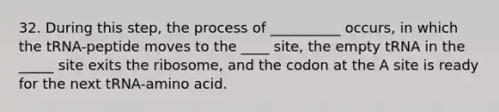 32. During this step, the process of __________ occurs, in which the tRNA-peptide moves to the ____ site, the empty tRNA in the _____ site exits the ribosome, and the codon at the A site is ready for the next tRNA-amino acid.