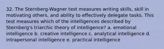 32. The Sternberg-Wagner test measures writing skills, skill in motivating others, and ability to effectively delegate tasks. This test measures which of the intelligences described by Sternberg's triarchic theory of intelligence? a. emotional intelligence b. creative intelligence c. analytical intelligence d. intrapersonal intelligence e. practical intelligence