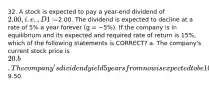 32. A stock is expected to pay a year-end dividend of 2.00, i.e., D1 =2.00. The dividend is expected to decline at a rate of 5% a year forever (g = −5%). If the company is in equilibrium and its expected and required rate of return is 15%, which of the following statements is CORRECT? a. The company's current stock price is 20. b. The company's dividend yield 5 years from now is expected to be 10%. c. The constant growth model cannot be used because the growth rate is negative. d. The company's expected capital gains yield is 5%. e. The company's expected stock price at the beginning of next year is9.50.