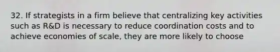 32. If strategists in a firm believe that centralizing key activities such as R&D is necessary to reduce coordination costs and to achieve economies of scale, they are more likely to choose