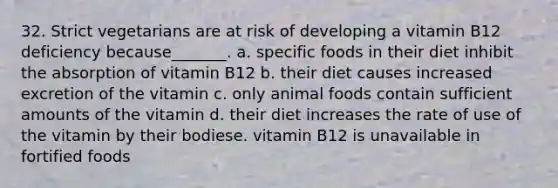 32. Strict vegetarians are at risk of developing a vitamin B12 deficiency because_______. a. specific foods in their diet inhibit the absorption of vitamin B12 b. their diet causes increased excretion of the vitamin c. only animal foods contain sufficient amounts of the vitamin d. their diet increases the rate of use of the vitamin by their bodiese. vitamin B12 is unavailable in fortified foods