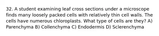 32. A student examining leaf cross sections under a microscope finds many loosely packed cells with relatively thin cell walls. The cells have numerous chloroplasts. What type of cells are they? A) Parenchyma B) Collenchyma C) Endodermis D) Sclerenchyma