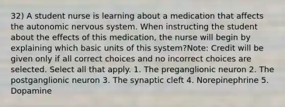 32) A student nurse is learning about a medication that affects the autonomic nervous system. When instructing the student about the effects of this medication, the nurse will begin by explaining which basic units of this system?Note: Credit will be given only if all correct choices and no incorrect choices are selected. Select all that apply. 1. The preganglionic neuron 2. The postganglionic neuron 3. The synaptic cleft 4. Norepinephrine 5. Dopamine