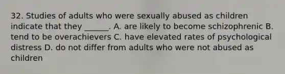 32. Studies of adults who were sexually abused as children indicate that they ______. A. are likely to become schizophrenic B. tend to be overachievers C. have elevated rates of psychological distress D. do not differ from adults who were not abused as children