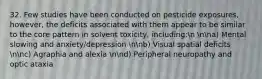 32. Few studies have been conducted on pesticide exposures, however, the deficits associated with them appear to be similar to the core pattern in solvent toxicity, including:n nna) Mental slowing and anxiety/depression nnb) Visual spatial deficits nnc) Agraphia and alexia nnd) Peripheral neuropathy and optic ataxia