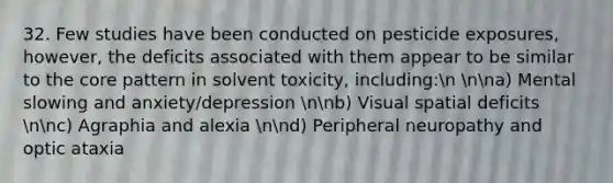 32. Few studies have been conducted on pesticide exposures, however, the deficits associated with them appear to be similar to the core pattern in solvent toxicity, including:n nna) Mental slowing and anxiety/depression nnb) Visual spatial deficits nnc) Agraphia and alexia nnd) Peripheral neuropathy and optic ataxia