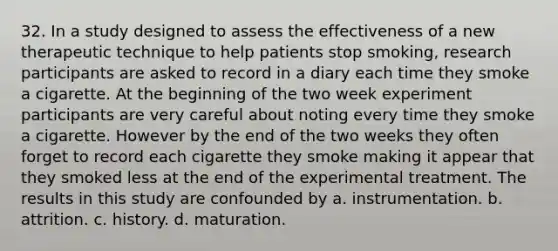 32. In a study designed to assess the effectiveness of a new therapeutic technique to help patients stop smoking, research participants are asked to record in a diary each time they smoke a cigarette. At the beginning of the two week experiment participants are very careful about noting every time they smoke a cigarette. However by the end of the two weeks they often forget to record each cigarette they smoke making it appear that they smoked less at the end of the experimental treatment. The results in this study are confounded by a. instrumentation. b. attrition. c. history. d. maturation.