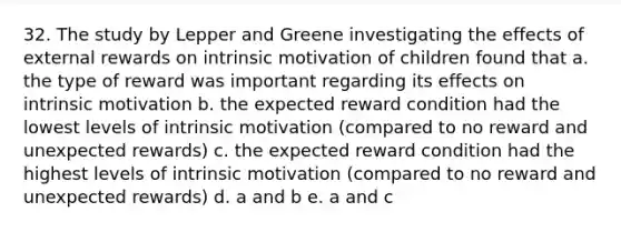 32. The study by Lepper and Greene investigating the effects of external rewards on intrinsic motivation of children found that a. the type of reward was important regarding its effects on intrinsic motivation b. the expected reward condition had the lowest levels of intrinsic motivation (compared to no reward and unexpected rewards) c. the expected reward condition had the highest levels of intrinsic motivation (compared to no reward and unexpected rewards) d. a and b e. a and c