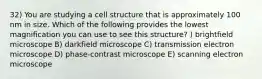 32) You are studying a cell structure that is approximately 100 nm in size. Which of the following provides the lowest magnification you can use to see this structure? ) brightfield microscope B) darkfield microscope C) transmission electron microscope D) phase-contrast microscope E) scanning electron microscope