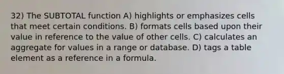 32) The SUBTOTAL function A) highlights or emphasizes cells that meet certain conditions. B) formats cells based upon their value in reference to the value of other cells. C) calculates an aggregate for values in a range or database. D) tags a table element as a reference in a formula.