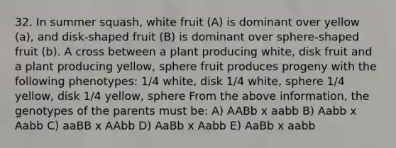 32. In summer squash, white fruit (A) is dominant over yellow (a), and disk-shaped fruit (B) is dominant over sphere-shaped fruit (b). A cross between a plant producing white, disk fruit and a plant producing yellow, sphere fruit produces progeny with the following phenotypes: 1/4 white, disk 1/4 white, sphere 1/4 yellow, disk 1/4 yellow, sphere From the above information, the genotypes of the parents must be: A) AABb x aabb B) Aabb x Aabb C) aaBB x AAbb D) AaBb x Aabb E) AaBb x aabb