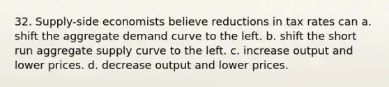 32. Supply-side economists believe reductions in tax rates can a. shift the aggregate demand curve to the left. b. shift the short run aggregate supply curve to the left. c. increase output and lower prices. d. decrease output and lower prices.