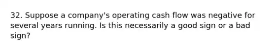 32. Suppose a company's operating cash flow was negative for several years running. Is this necessarily a good sign or a bad sign?