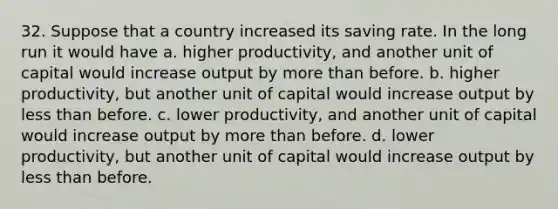 32. Suppose that a country increased its saving rate. In the long run it would have a. higher productivity, and another unit of capital would increase output by more than before. b. higher productivity, but another unit of capital would increase output by less than before. c. lower productivity, and another unit of capital would increase output by more than before. d. lower productivity, but another unit of capital would increase output by less than before.