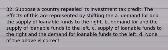 32. Suppose a country repealed its investment tax credit. The effects of this are represented by shifting the a. demand for and the supply of loanable funds to the right. b. demand for and the supply of loanable funds to the left. c. supply of loanable funds to the right and the demand for loanable funds to the left. d. None of the above is correct