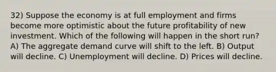 32) Suppose the economy is at full employment and firms become more optimistic about the future profitability of new investment. Which of the following will happen in the short run? A) The aggregate demand curve will shift to the left. B) Output will decline. C) Unemployment will decline. D) Prices will decline.