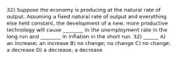 32) Suppose the economy is producing at the natural rate of output. Assuming a fixed natural rate of output and everything else held constant, the development of a new, more productive technology will cause ________ in the unemployment rate in the long run and ________ in inflation in the short run. 32) ______ A) an increase; an increase B) no change; no change C) no change; a decrease D) a decrease; a decrease