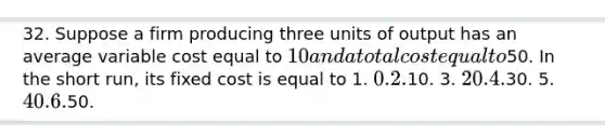 32. Suppose a firm producing three units of output has an average variable cost equal to 10 and a total cost equal to50. In the short run, its fixed cost is equal to 1. 0. 2.10. 3. 20. 4.30. 5. 40. 6.50.