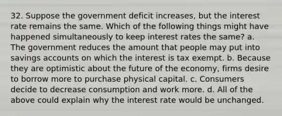 32. Suppose the government deficit increases, but the interest rate remains the same. Which of the following things might have happened simultaneously to keep interest rates the same? a. The government reduces the amount that people may put into savings accounts on which the interest is tax exempt. b. Because they are optimistic about the future of the economy, firms desire to borrow more to purchase physical capital. c. Consumers decide to decrease consumption and work more. d. All of the above could explain why the interest rate would be unchanged.