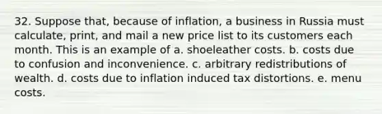 32. Suppose that, because of inflation, a business in Russia must calculate, print, and mail a new price list to its customers each month. This is an example of a. shoeleather costs. b. costs due to confusion and inconvenience. c. arbitrary redistributions of wealth. d. costs due to inflation induced tax distortions. e. menu costs.