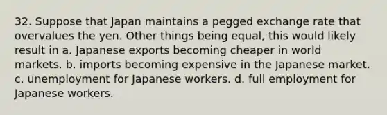 32. Suppose that Japan maintains a pegged exchange rate that overvalues the yen. Other things being equal, this would likely result in a. Japanese exports becoming cheaper in world markets. b. imports becoming expensive in the Japanese market. c. unemployment for Japanese workers. d. full employment for Japanese workers.